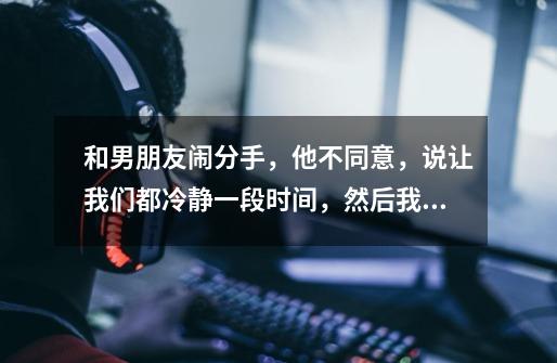 和男朋友闹分手,他不同意,说让我们都冷静一段时间,然后我发现他每天都在打游戏,在平时都说很忙的时间-第1张-游戏信息-龙启网