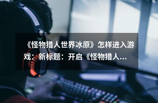 《怪物猎人世界冰原》怎样进入游戏:新标题:开启《怪物猎人世界冰原》的游戏之旅-第1张-游戏信息-龙启网