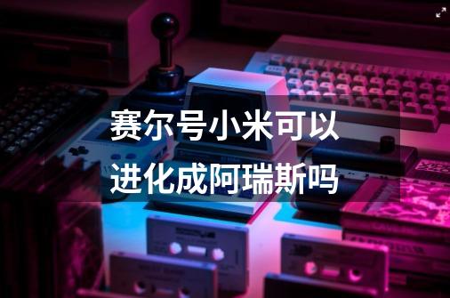 赛尔号小米可以进化成阿瑞斯吗-第1张-游戏信息-龙启网