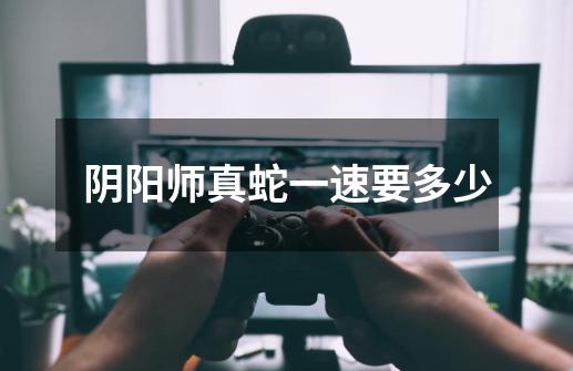 阴阳师真蛇一速要多少-第1张-游戏信息-龙启网