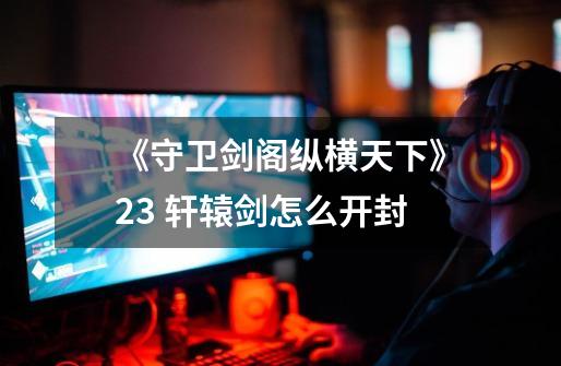 《守卫剑阁纵横天下》2.3 轩辕剑怎么开封-第1张-游戏信息-龙启网