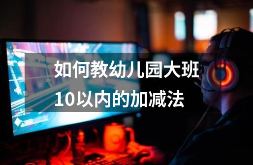 如何教幼儿园大班10以内的加减法-第1张-游戏信息-龙启网