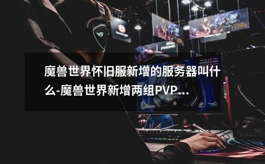 魔兽世界怀旧服新增的服务器叫什么-魔兽世界新增两组PVP服务器介绍一览-第1张-游戏信息-龙启网