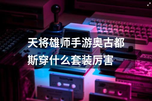 天将雄师手游奥古都斯穿什么套装厉害-第1张-游戏信息-龙启网