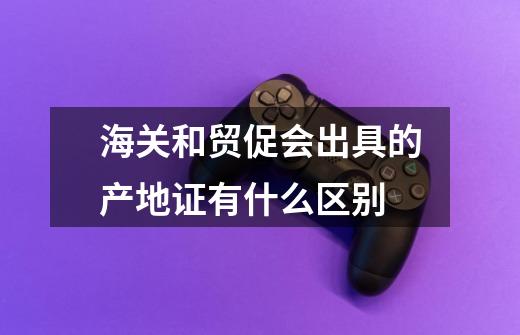 海关和贸促会出具的产地证有什么区别-第1张-游戏信息-龙启网