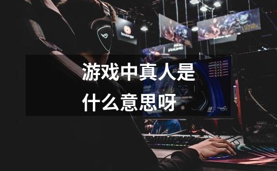 游戏中真人是什么意思呀-第1张-游戏信息-龙启网