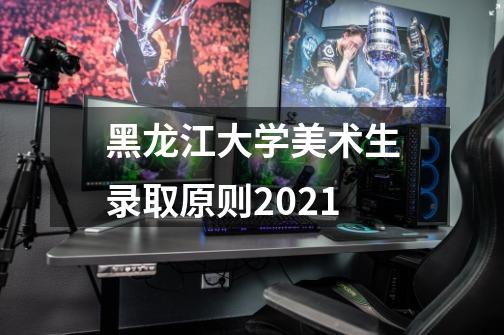 黑龙江大学美术生录取原则2021-第1张-游戏信息-龙启网