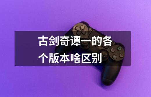 古剑奇谭一的各个版本啥区别-第1张-游戏信息-龙启网