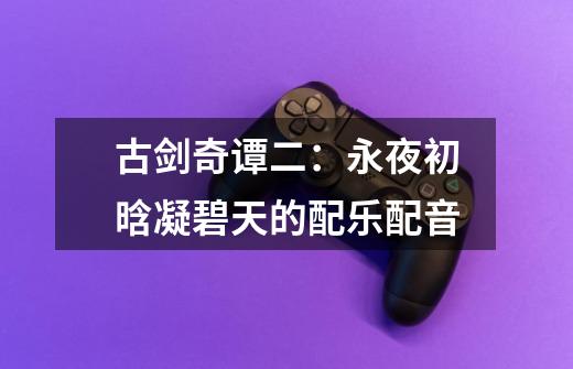 古剑奇谭二:永夜初晗凝碧天的配乐配音-第1张-游戏信息-龙启网
