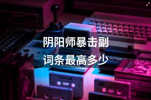 阴阳师暴击副词条最高多少-第1张-游戏信息-龙启网