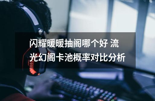 闪耀暖暖抽阁哪个好 流光幻阁卡池概率对比分析-第1张-游戏信息-龙启网
