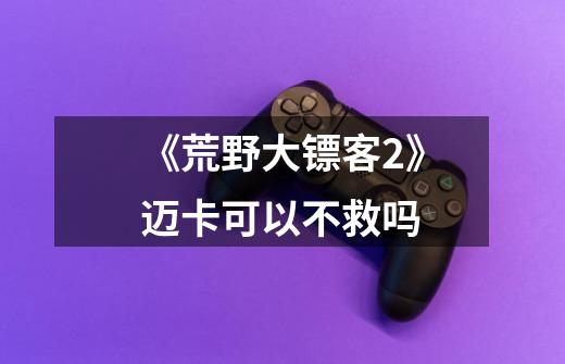 《荒野大镖客2》迈卡可以不救吗-第1张-游戏信息-龙启网