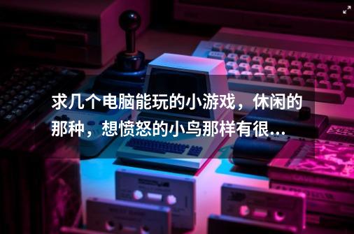 求几个电脑能玩的小游戏，休闲的那种，想愤怒的小鸟那样有很多小关卡的，比如手机上的那个鳄鱼洗澡之类的-第1张-游戏信息-龙启网