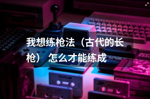 我想练枪法(古代的长枪) 怎么才能练成-第1张-游戏信息-龙启网