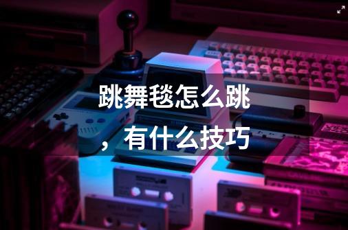 跳舞毯怎么跳，有什么技巧-第1张-游戏信息-龙启网