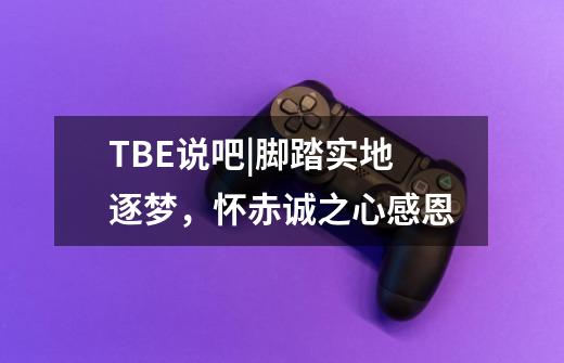 TBE说吧|脚踏实地逐梦,怀赤诚之心感恩-第1张-游戏信息-龙启网
