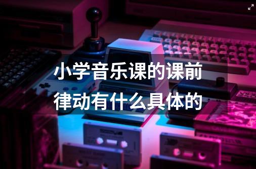 小学音乐课的课前律动有什么具体的-第1张-游戏信息-龙启网