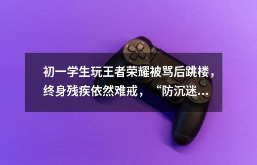 初一学生玩王者荣耀被骂后跳楼,终身残疾依然难戒,“防沉迷”真的有用吗-第1张-游戏信息-龙启网
