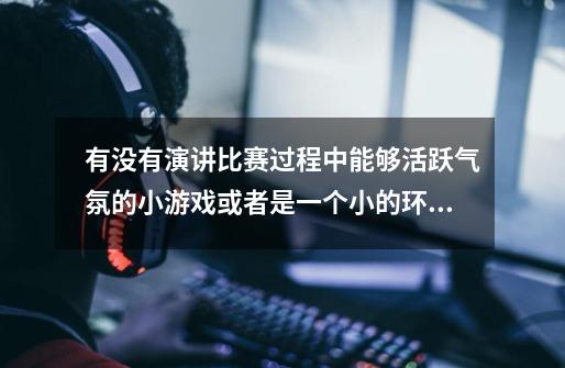 有没有演讲比赛过程中能够活跃气氛的小游戏或者是一个小的环节,在比赛的中间,谢谢各位大哥大姐了-第1张-游戏信息-龙启网