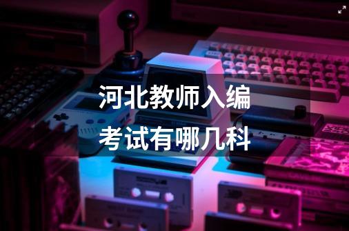 河北教师入编考试有哪几科-第1张-游戏信息-龙启网