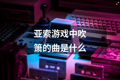 亚索游戏中吹箫的曲是什么-第1张-游戏信息-龙启网