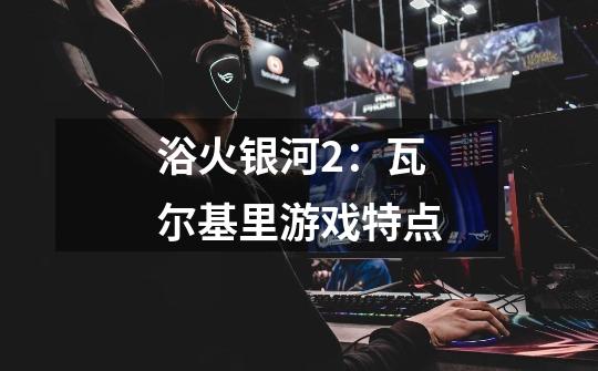 浴火银河2:瓦尔基里游戏特点-第1张-游戏信息-龙启网