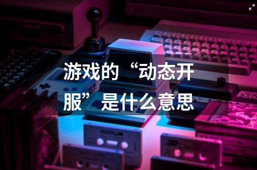 游戏的“动态开服”是什么意思-第1张-游戏信息-龙启网