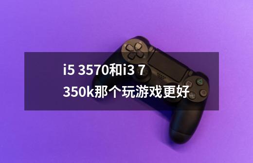 i5 3570和i3 7350k那个玩游戏更好-第1张-游戏信息-龙启网