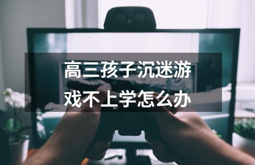 高三孩子沉迷游戏不上学怎么办-第1张-游戏信息-龙启网
