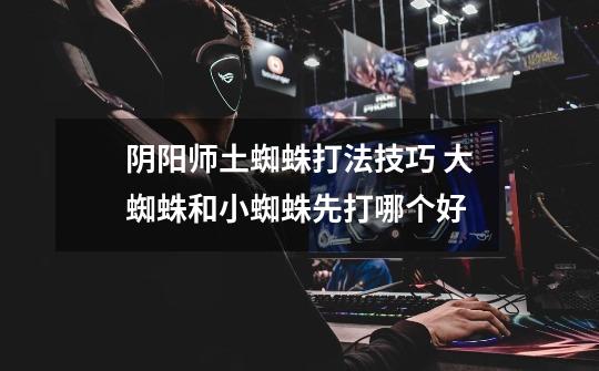 阴阳师土蜘蛛打法技巧 大蜘蛛和小蜘蛛先打哪个好-第1张-游戏信息-龙启网