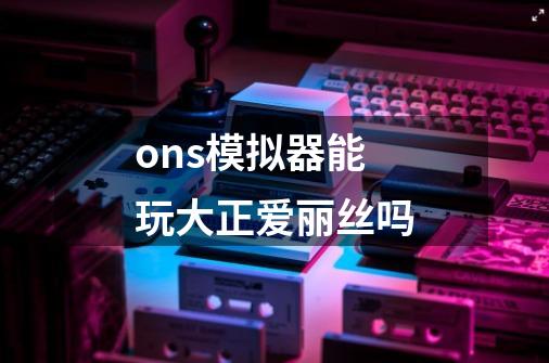 ons模拟器能玩大正爱丽丝吗-第1张-游戏信息-龙启网