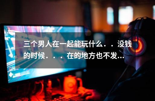 三个男人在一起能玩什么．．没钱的时候．．．在的地方也不发达．．．．．-第1张-游戏信息-龙启网