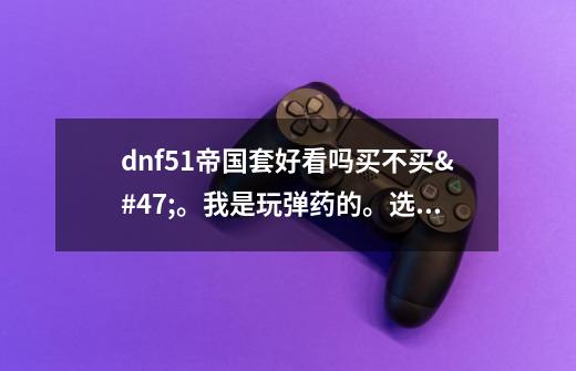 dnf51帝国套好看吗.买不买/。我是玩弹药的。选什么色-第1张-游戏信息-龙启网
