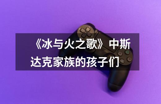 《冰与火之歌》中斯达克家族的孩子们-第1张-游戏信息-龙启网
