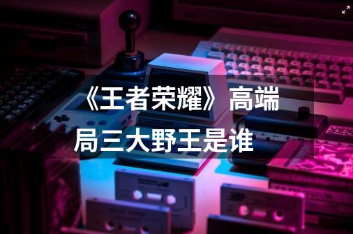 《王者荣耀》高端局三大野王是谁-第1张-游戏信息-龙启网