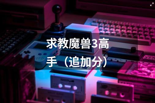 求教魔兽3高手（追加分）-第1张-游戏信息-龙启网