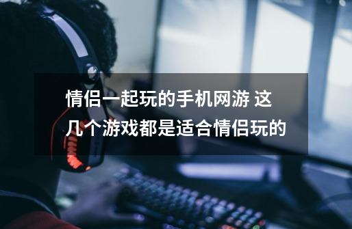 情侣一起玩的手机网游 这几个游戏都是适合情侣玩的-第1张-游戏信息-龙启网