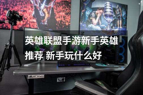英雄联盟手游新手英雄推荐 新手玩什么好-第1张-游戏信息-龙启网