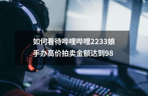 如何看待哔哩哔哩2233娘手办高价拍卖金额达到98-第1张-游戏信息-龙启网