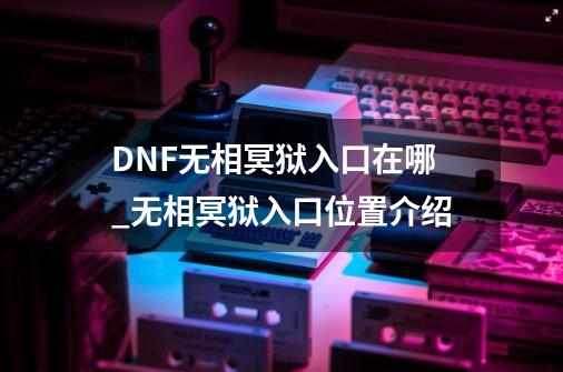 DNF无相冥狱入口在哪_无相冥狱入口位置介绍-第1张-游戏信息-龙启网