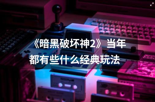 《暗黑破坏神2》当年都有些什么经典玩法-第1张-游戏信息-龙启网