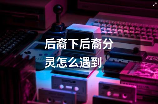 后裔下后裔分灵怎么遇到-第1张-游戏信息-龙启网