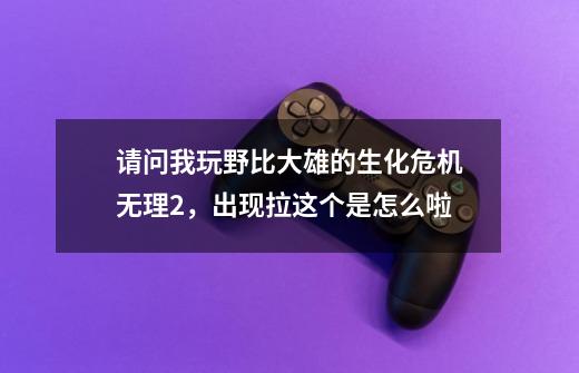 请问我玩野比大雄的生化危机无理2，出现拉这个是怎么啦-第1张-游戏信息-龙启网