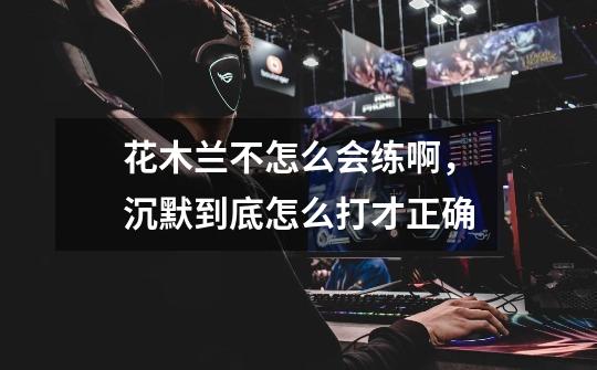 花木兰不怎么会练啊,沉默到底怎么打才正确-第1张-游戏信息-龙启网