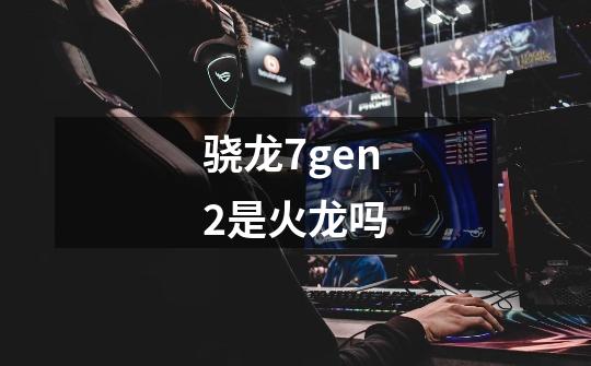 骁龙7gen2是火龙吗-第1张-游戏信息-龙启网