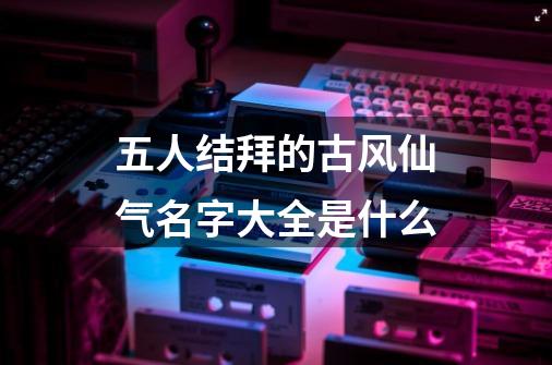 五人结拜的古风仙气名字大全是什么-第1张-游戏信息-龙启网