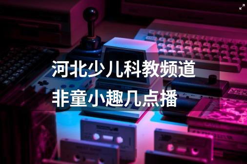 河北少儿科教频道非童小趣几点播-第1张-游戏信息-龙启网