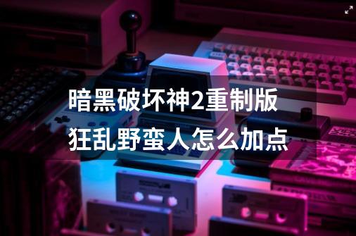 暗黑破坏神2重制版狂乱野蛮人怎么加点-第1张-游戏信息-龙启网