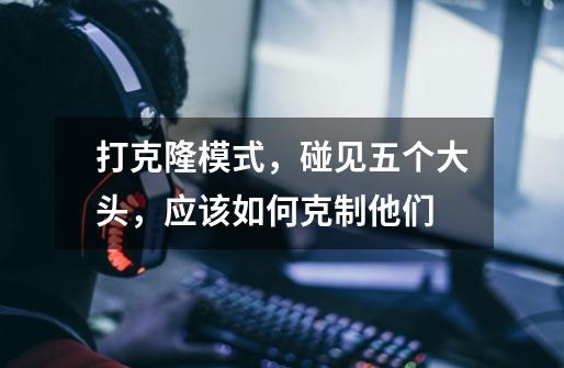 打克隆模式,碰见五个大头,应该如何克制他们-第1张-游戏信息-龙启网
