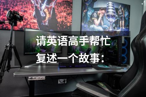 请英语高手帮忙复述一个故事:-第1张-游戏信息-龙启网